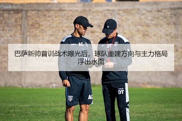 巴萨新帅首训战术曝光后，球队重建方向与主力格局浮出水面